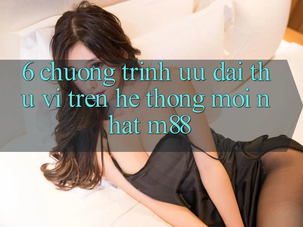 6. Chương Trình Ưu đãi Thú vị Trên Hệ thống Mới nhất M88