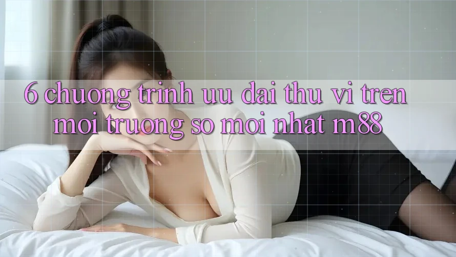 6. Chương Trình Ưu đãi Thú vị Trên Môi trường số Mới nhất M88