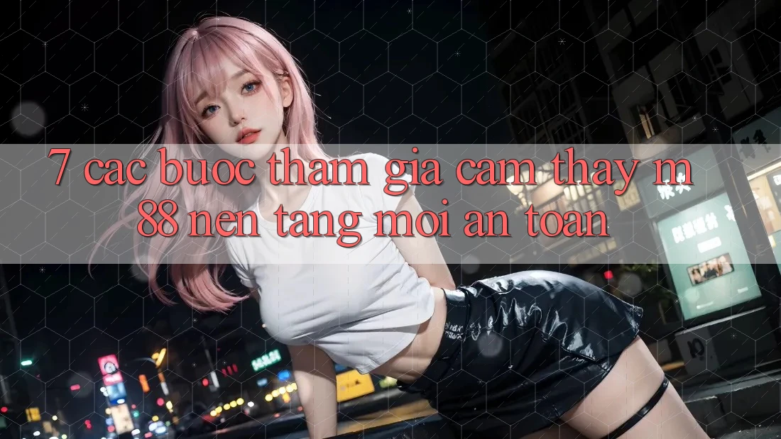 7. Các bước Tham Gia Cảm thấy M88 Nền Tảng Mới An Toàn
