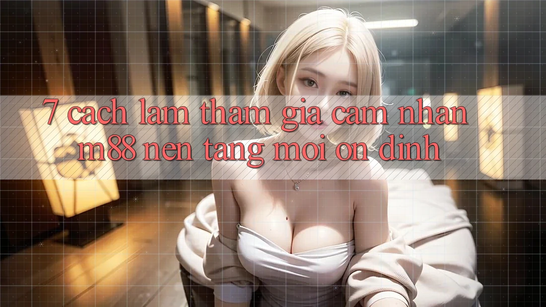 7. Cách làm Tham Gia Cảm nhận M88 Nền Tảng Mới Ổn định
