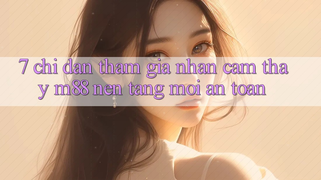 7. Chỉ dẫn Tham Gia Nhận cảm thấy M88 Nền Tảng Mới An Toàn