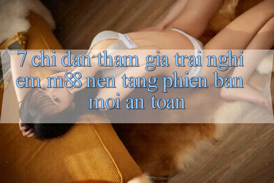 7. Chỉ dẫn Tham Gia Trải nghiệm M88 Nền Tảng Phiên bản mới An Toàn