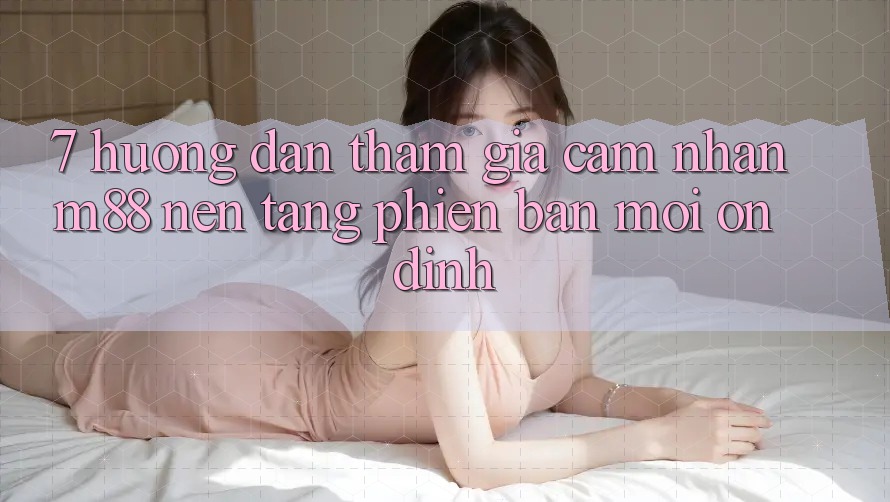 7. Hướng Dẫn Tham Gia Cảm nhận M88 Nền Tảng Phiên bản mới Ổn định 7. Hướng Dẫn Tham Gia Cảm nhận M88 Nền Tảng Phiên bản mới Ổn định