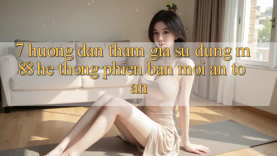 7. Hướng Dẫn Tham Gia Sử dụng M88 Hệ thống Phiên bản mới An Toàn
