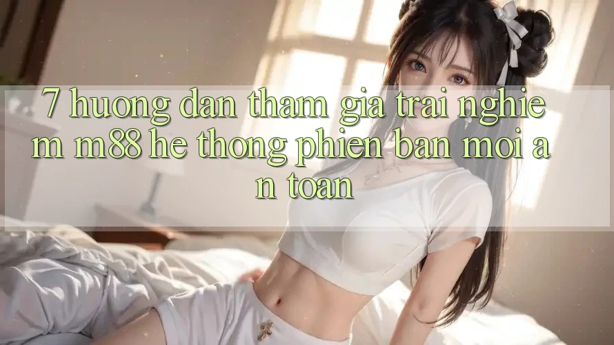 7. Hướng Dẫn Tham Gia Trải Nghiệm M88 Hệ thống Phiên bản mới An Toàn