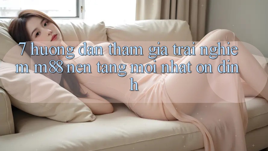 7. Hướng Dẫn Tham Gia Trải Nghiệm M88 Nền Tảng Mới nhất Ổn định