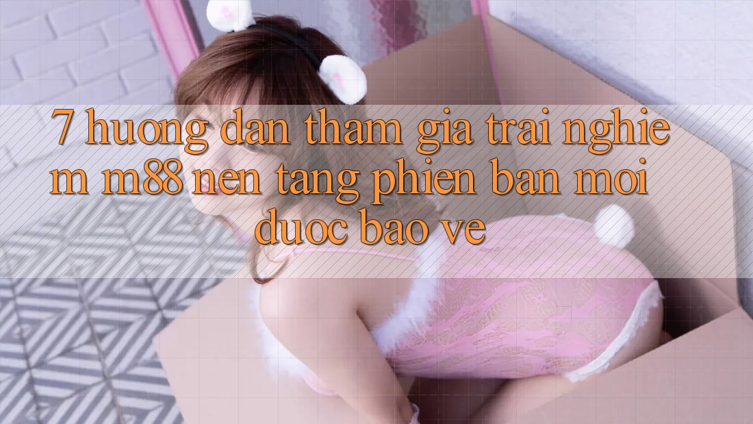 7. Hướng Dẫn Tham Gia Trải Nghiệm M88 Nền Tảng Phiên bản mới Được bảo vệ 7. Hướng Dẫn Tham Gia Trải Nghiệm M88 Nền Tảng Phiên bản mới Được bảo vệ