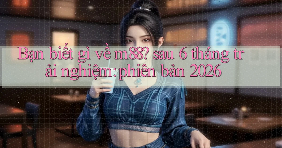 Bạn biết gì về m88 sau 6 tháng trải nghiệm phiên bản 2026