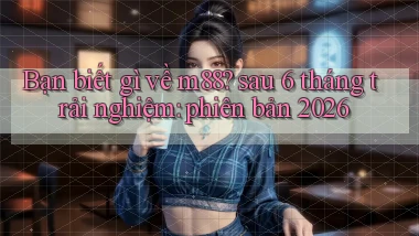 Bạn biết gì về m88 sau 6 tháng trải nghiệm phiên bản 2026