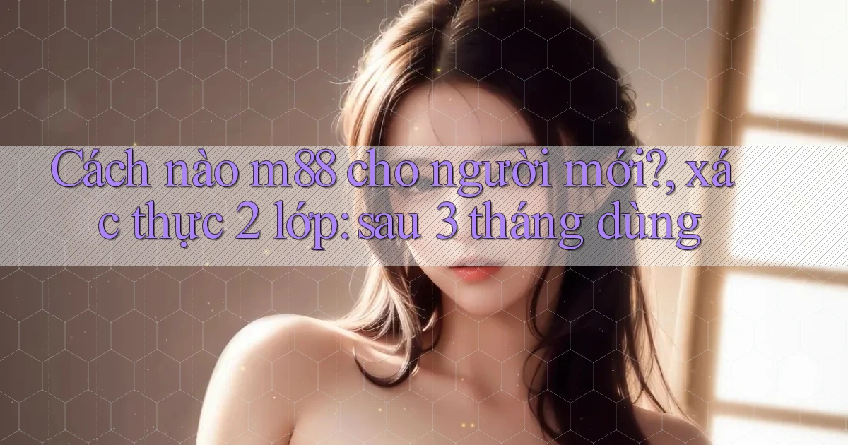 Cách nào m88 cho người mới, xác thực 2 lớp sau 3 tháng dùng