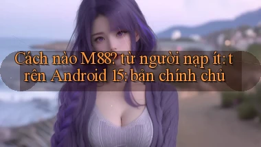Cách nào M88 từ người nạp ít trên Android 15 bản chính chủ