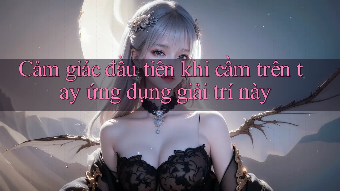 Cảm giác đầu tiên khi cầm trên tay ứng dụng giải trí này