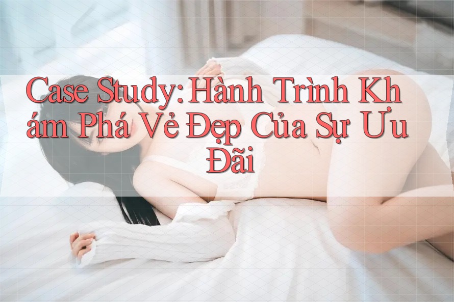 Case Study: Hành Trình Khám Phá Vẻ Đẹp Của Sự Ưu Đãi