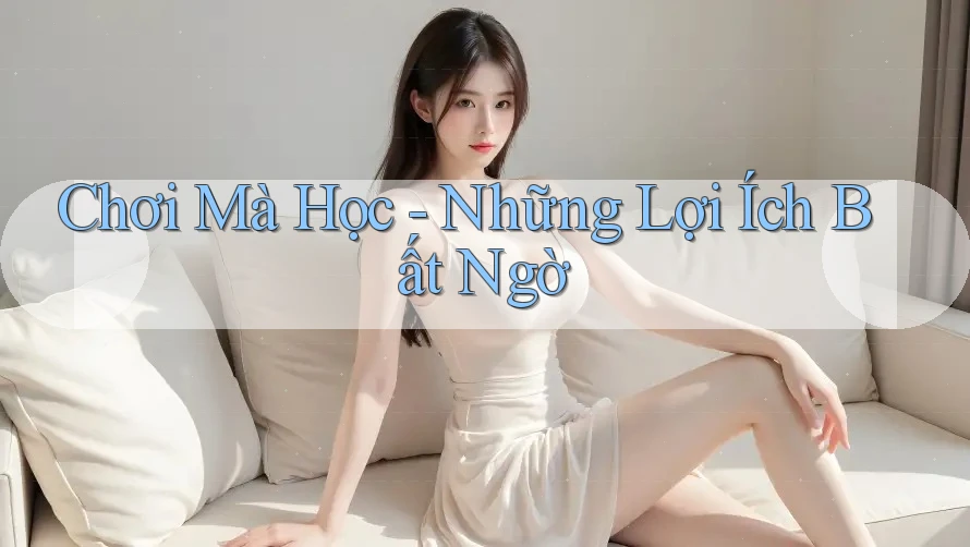 Chơi Mà Học - Những Lợi Ích Bất Ngờ Chơi Mà Học - Những Lợi Ích Bất Ngờ