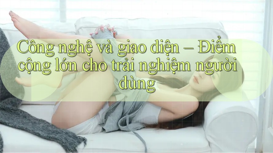 Công nghệ và giao diện – Điểm cộng lớn cho trải nghiệm người dùng
