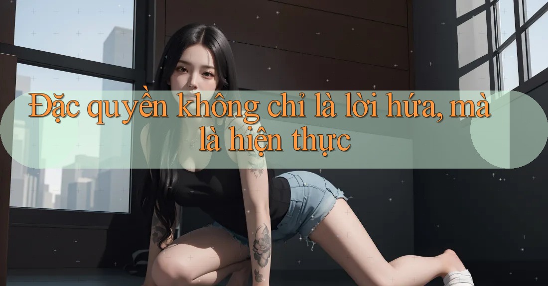 Đặc quyền không chỉ là lời hứa, mà là hiện thực Đặc quyền không chỉ là lời hứa, mà là hiện thực