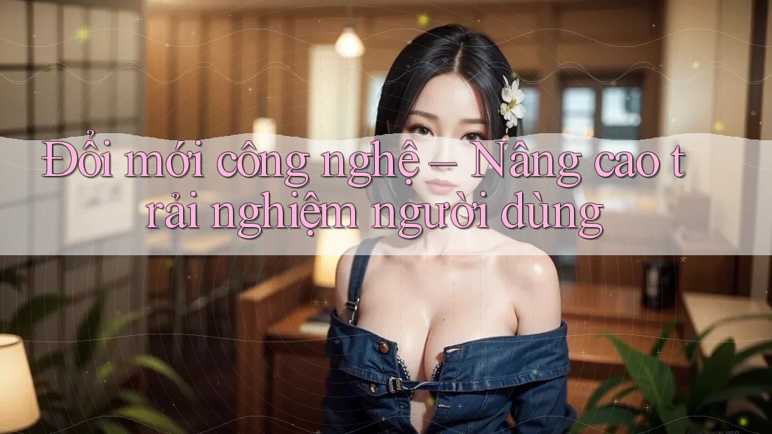 Đổi mới công nghệ – Nâng cao trải nghiệm người dùng