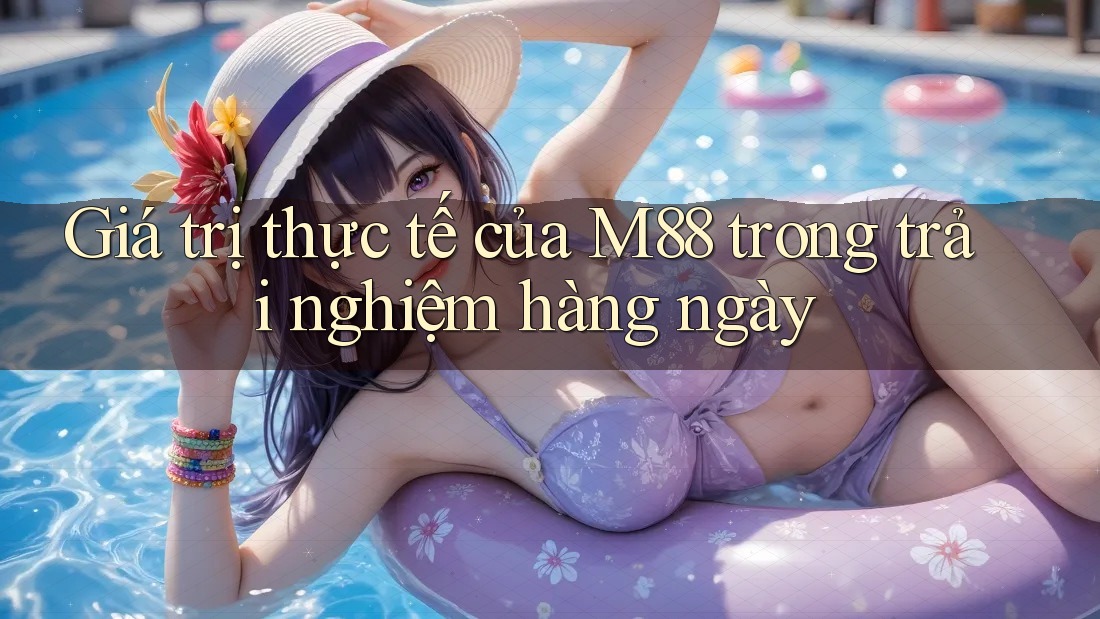 Giá trị thực tế của M88 trong trải nghiệm hàng ngày