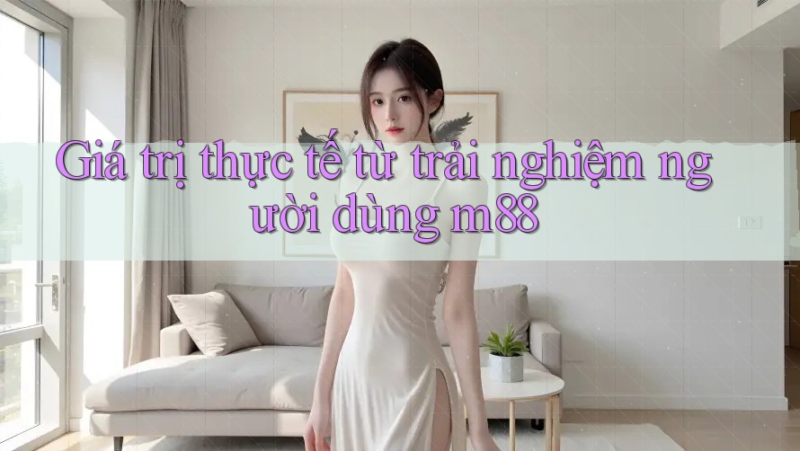 Giá trị thực tế từ trải nghiệm người dùng m88 Giá trị thực tế từ trải nghiệm người dùng m88