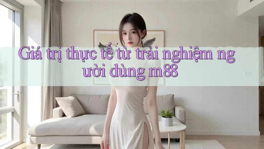 Giá trị thực tế từ trải nghiệm người dùng m88 Giá trị thực tế từ trải nghiệm người dùng m88