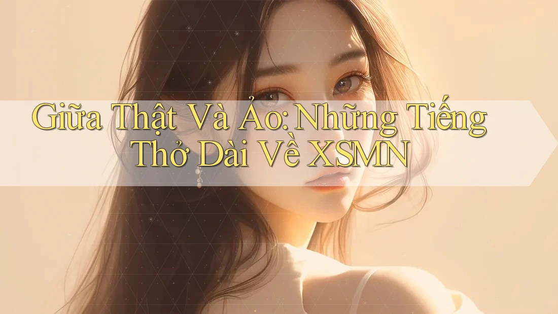 Giữa Thật Và Ảo: Những Tiếng Thở Dài Về XSMN