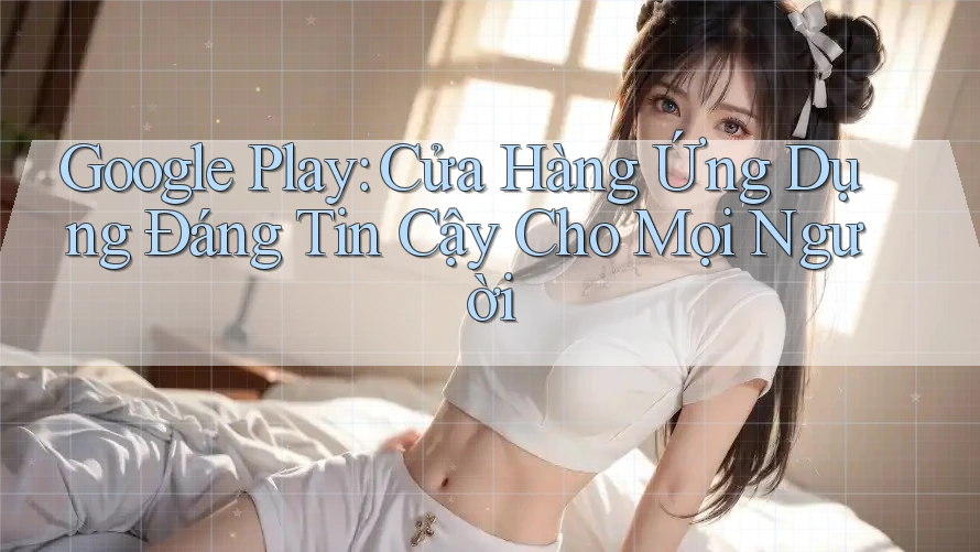 Google Play: Cửa Hàng Ứng Dụng Đáng Tin Cậy Cho Mọi Người Google Play: Cửa Hàng Ứng Dụng Đáng Tin Cậy Cho Mọi Người