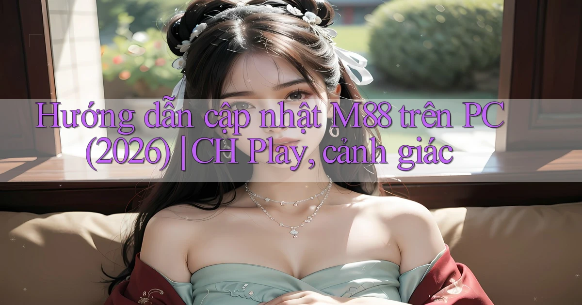 Hướng dẫn cập nhật M88 trên PC (2026) CH Play, cảnh giác