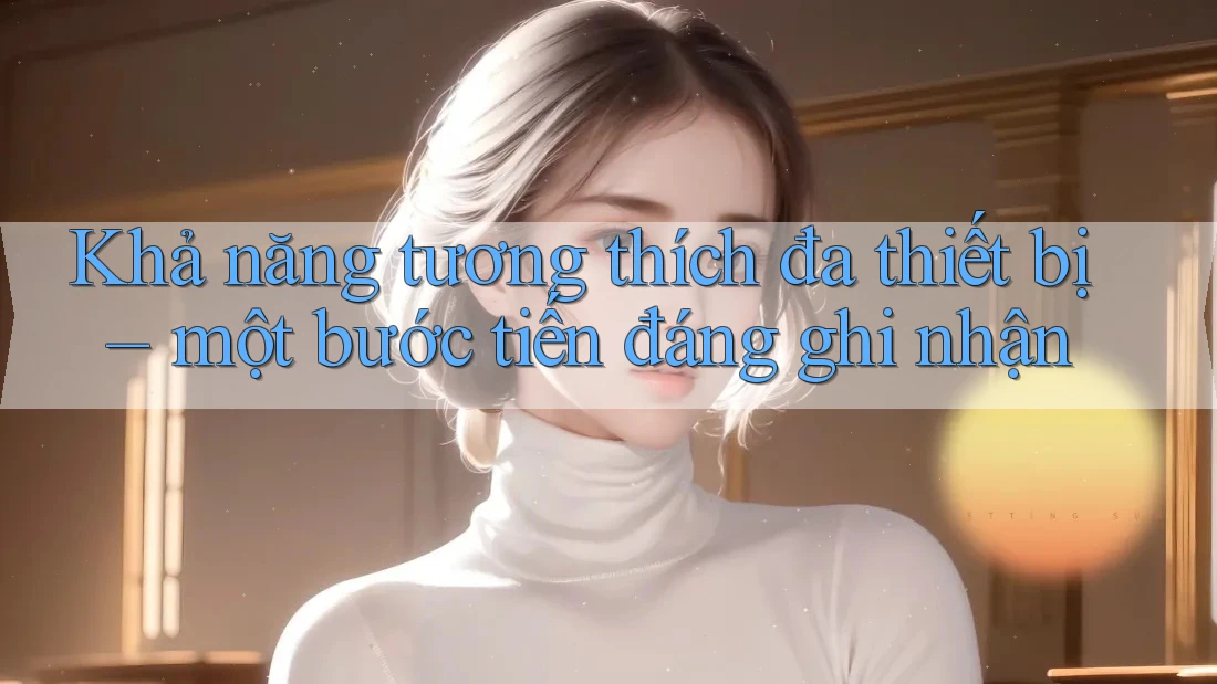 Khả năng tương thích đa thiết bị – một bước tiến đáng ghi nhận Khả năng tương thích đa thiết bị – một bước tiến đáng ghi nhận