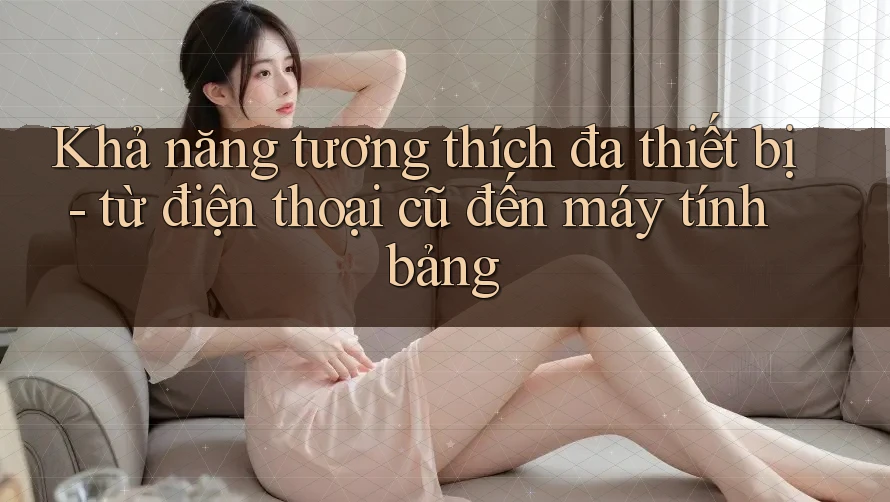 Khả năng tương thích đa thiết bị - từ điện thoại cũ đến máy tính bảng Khả năng tương thích đa thiết bị - từ điện thoại cũ đến máy tính bảng