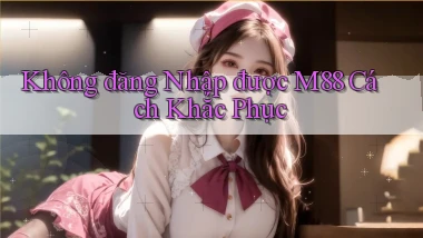không đăng nhập được m88 cách khắc phục