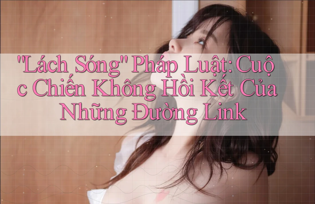 “Lách Sóng” Pháp Luật: Cuộc Chiến Không Hồi Kết Của Những Đường Link “Lách Sóng” Pháp Luật: Cuộc Chiến Không Hồi Kết Của Những Đường Link
