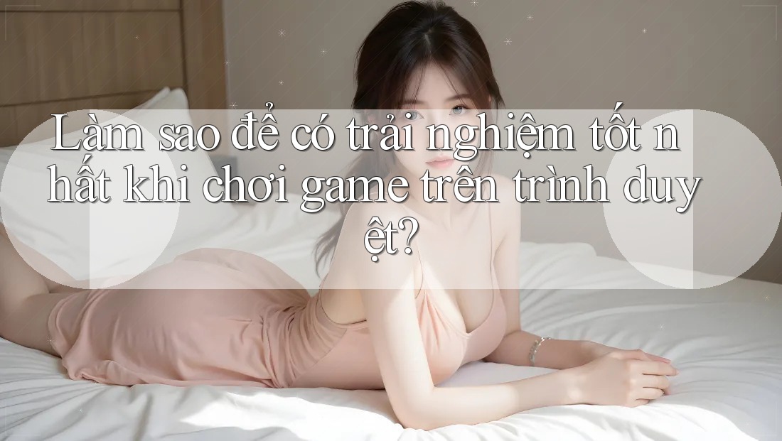 Làm sao để có trải nghiệm tốt nhất khi chơi game trên trình duyệt?