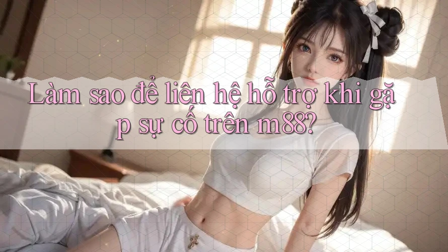 Làm sao để liên hệ hỗ trợ khi gặp sự cố trên M88?