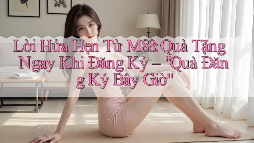 Lời Hứa Hẹn Từ M88: Quà Tặng Ngay Khi Đăng Ký – “Quà Đăng Ký Bây Giờ”