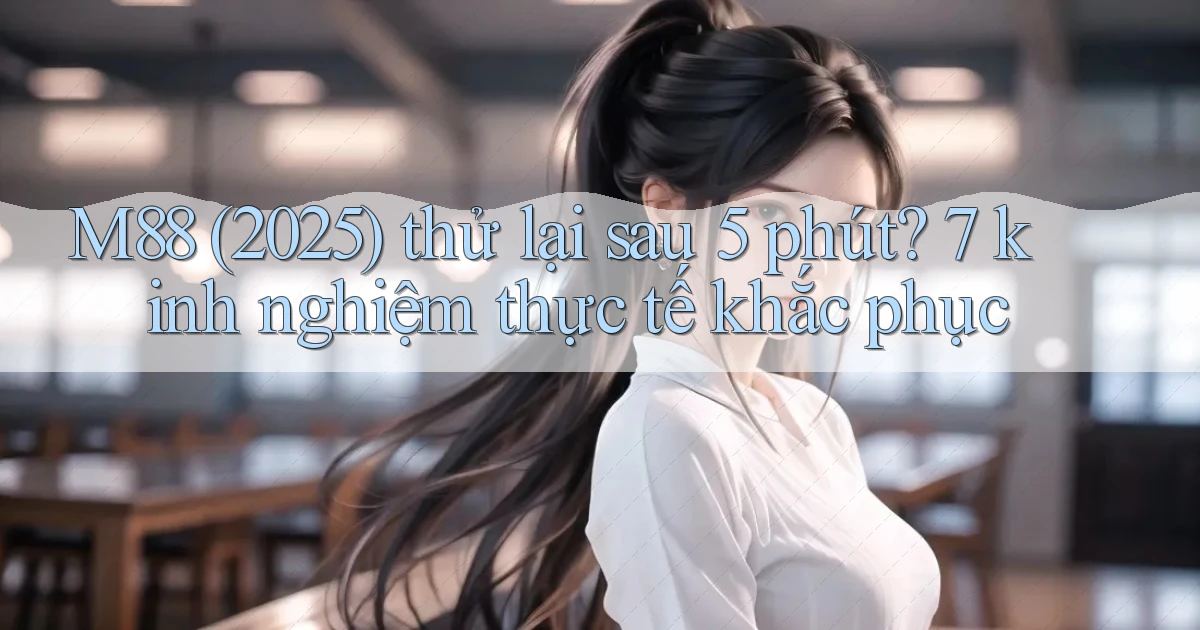 M88 (2025) thử lại sau 5 phút 7 kinh nghiệm thực tế khắc phục
