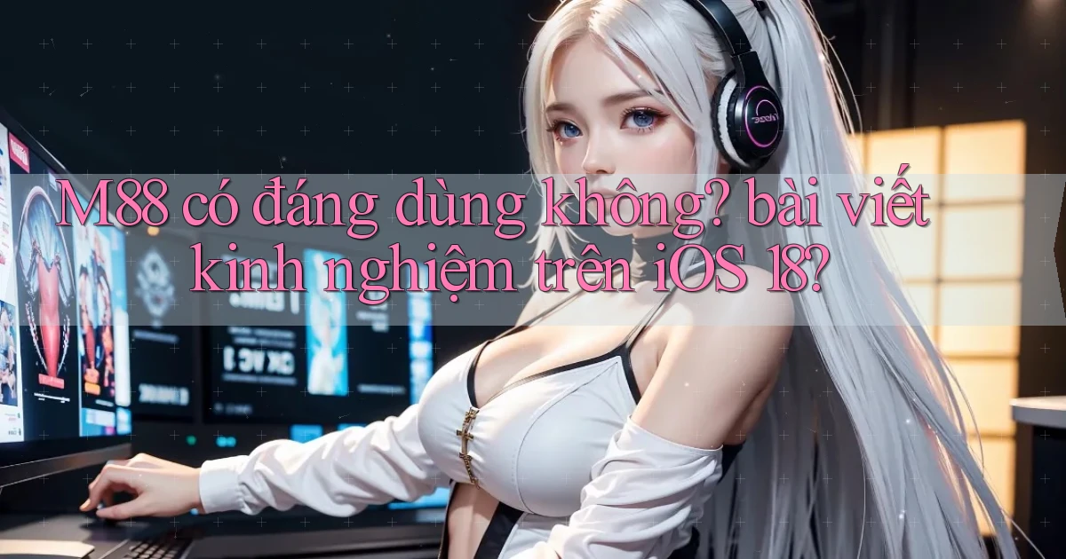 M88 có đáng dùng không bài viết kinh nghiệm trên iOS 18