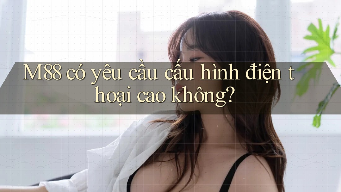 M88 có yêu cầu cấu hình điện thoại cao không? M88 có yêu cầu cấu hình điện thoại cao không?