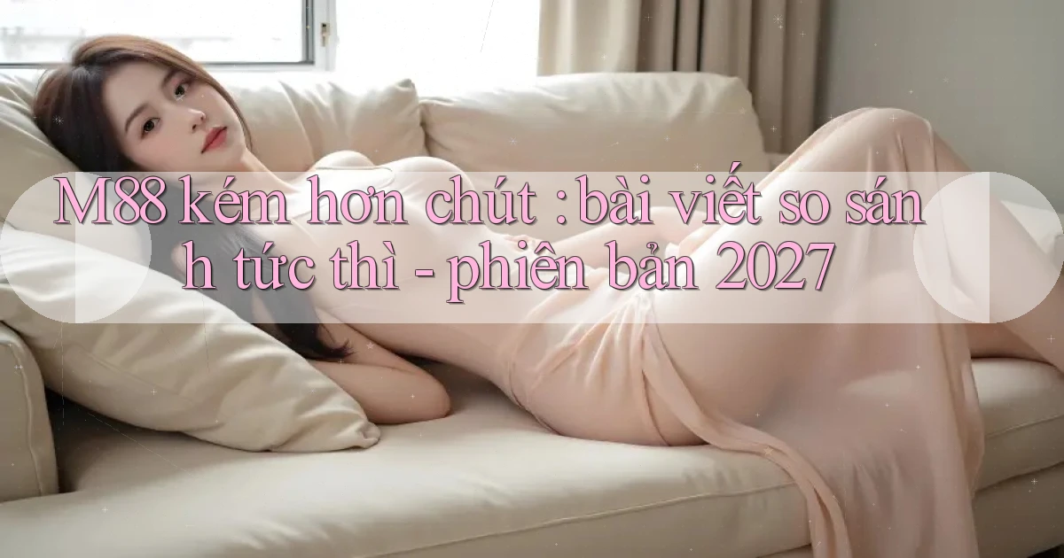 M88 kém hơn chút bài viết so sánh tức thì   phiên bản 2027