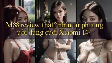 M88 review thật nhìn từ phía người dùng cuối Xiaomi 14