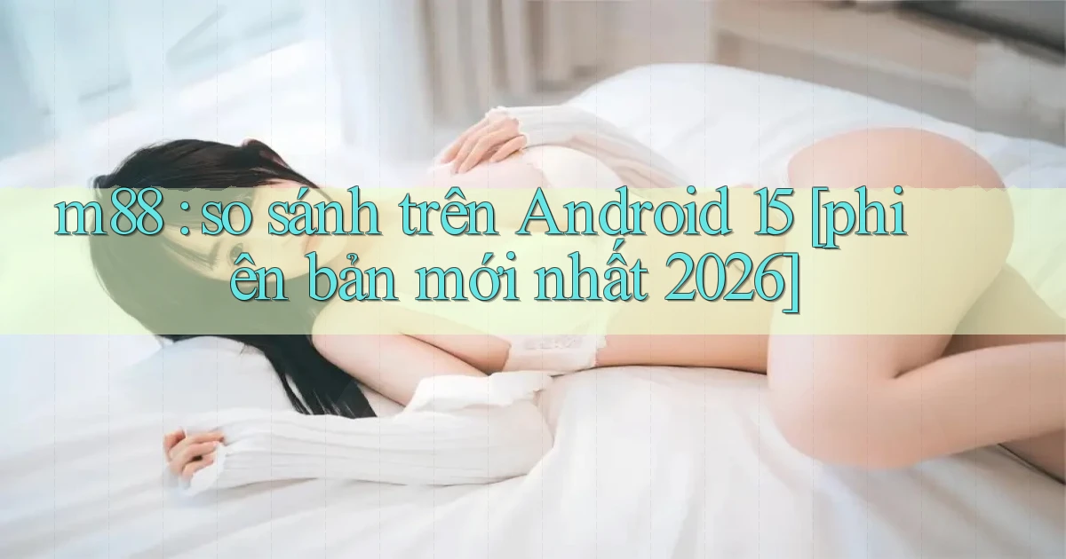 m88 so sánh trên Android 15 [phiên bản mới nhất 2026]