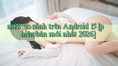 m88 so sánh trên Android 15 [phiên bản mới nhất 2026]