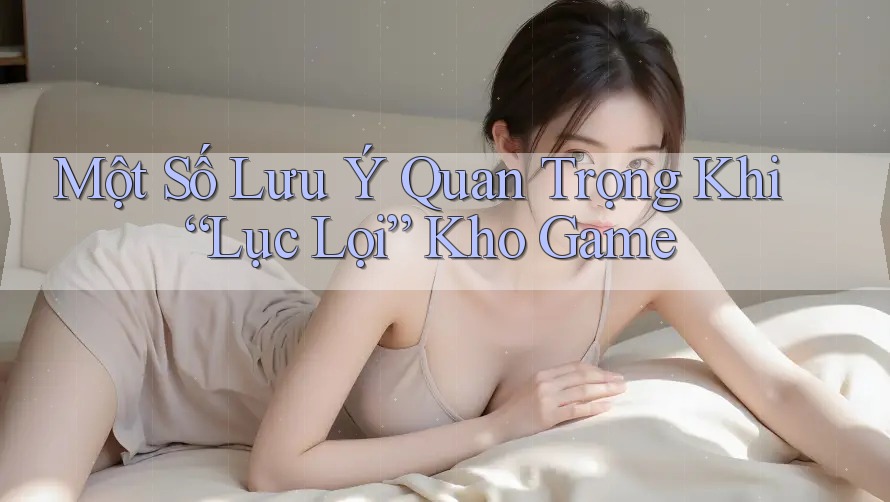 Một Số Lưu Ý Quan Trọng Khi “Lục Lọi” Kho Game