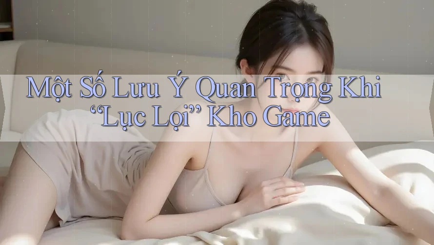 Một Số Lưu Ý Quan Trọng Khi “Lục Lọi” Kho Game