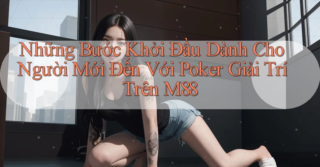 Những Bước Khởi Đầu Dành Cho Người Mới Đến Với Poker Giải Trí Trên M88