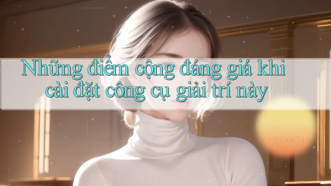 Những điểm cộng đáng giá khi cài đặt công cụ giải trí này Những điểm cộng đáng giá khi cài đặt công cụ giải trí này