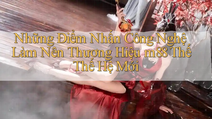 Những Điểm Nhấn Công Nghệ Làm Nên Thương Hiệu m88 Thế Thế Hệ Mới Những Điểm Nhấn Công Nghệ Làm Nên Thương Hiệu m88 Thế Thế Hệ Mới
