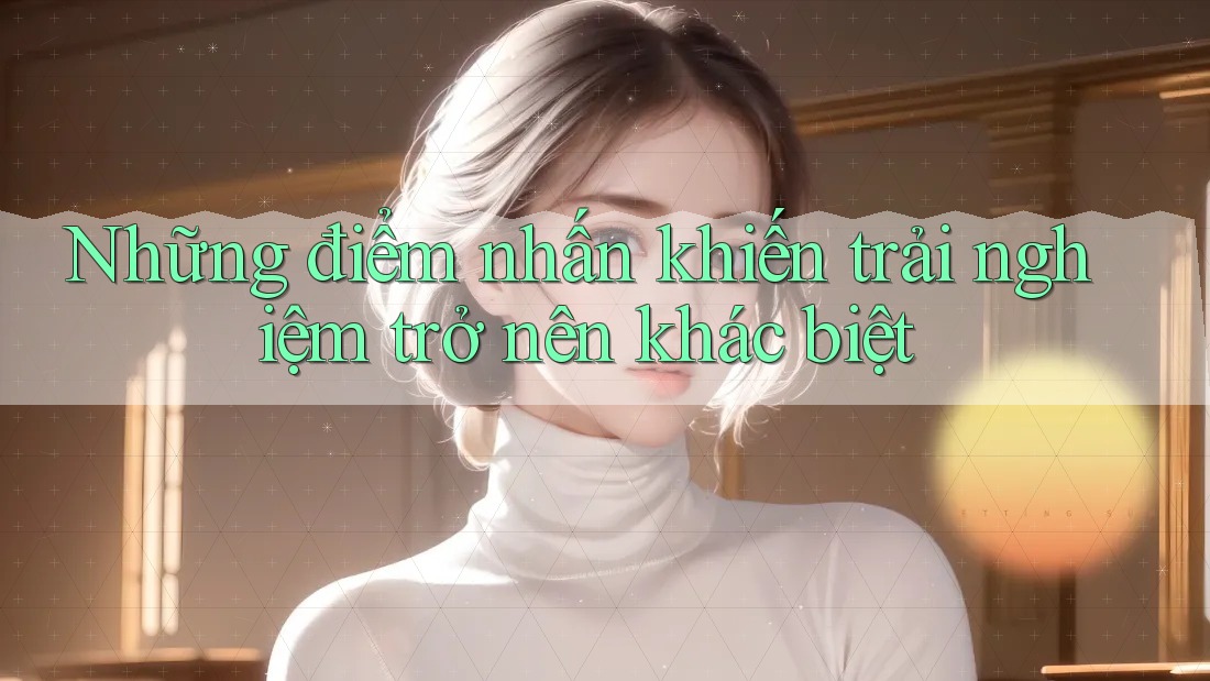 Những điểm nhấn khiến trải nghiệm trở nên khác biệt
