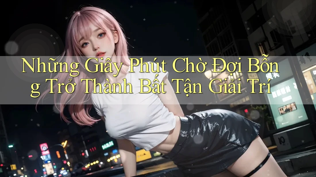 Những Giây Phút Chờ Đợi Bỗng Trở Thành Bất Tận Giải Trí