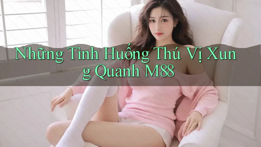 Những Tình Huống Thú Vị Xung Quanh M88 Những Tình Huống Thú Vị Xung Quanh M88