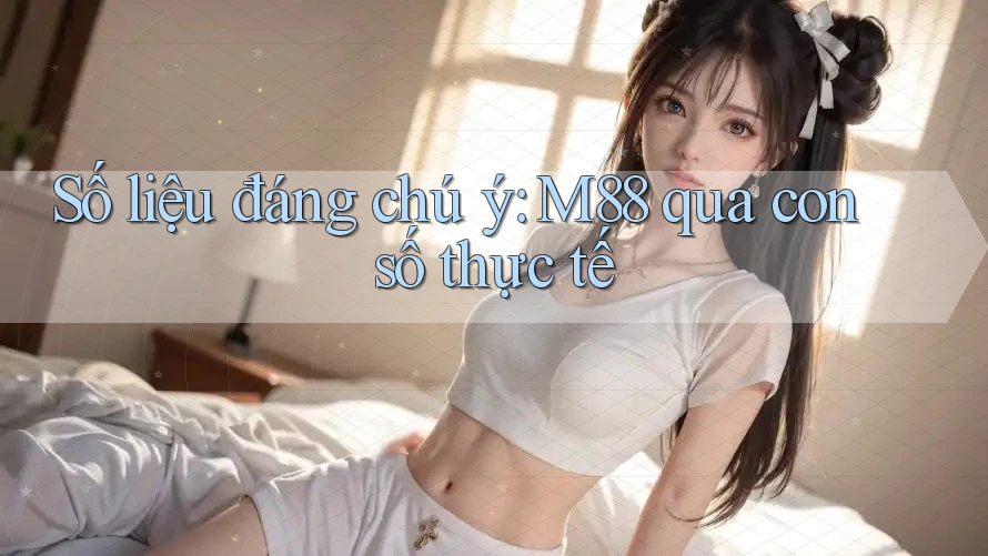 Số liệu đáng chú ý: M88 qua con số thực tế